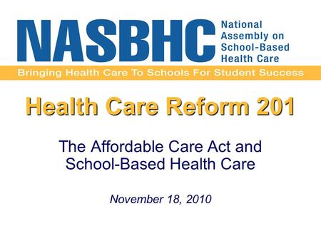 Health Care Reform 201 The Affordable Care Act and School-Based Health Care November 18, 2010.