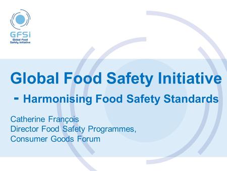 Global Food Safety Initiative - Harmonising Food Safety Standards Catherine François Director Food Safety Programmes, Consumer Goods Forum.
