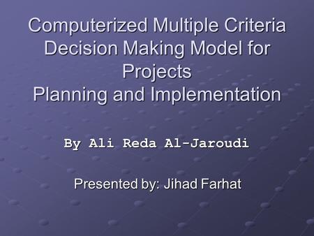 Computerized Multiple Criteria Decision Making Model for Projects Planning and Implementation By Ali Reda Al-Jaroudi Presented by: Jihad Farhat.