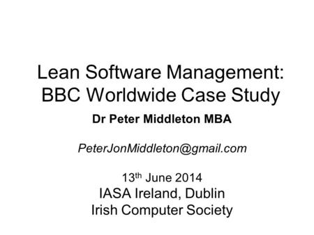 Lean Software Management: BBC Worldwide Case Study Dr Peter Middleton MBA 13 th June 2014 IASA Ireland, Dublin Irish Computer.