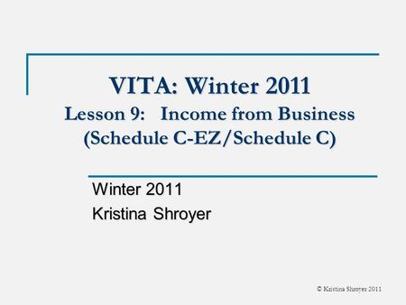 © Kristina Shroyer 2011 VITA: Winter 2011 Lesson 9: Income from Business (Schedule C-EZ/Schedule C) Winter 2011 Kristina Shroyer.