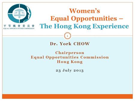 Dr. York CHOW Chairperson Equal Opportunities Commission Hong Kong 23 July 2013 Women’s Equal Opportunities – The Hong Kong Experience 1.