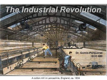The Industrial Revolution A cotton mill in Lancashire, England, ca. 1834 Dr. Gomis-Porqueras ECO 680.