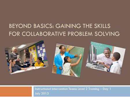 BEYOND BASICS: GAINING THE SKILLS FOR COLLABORATIVE PROBLEM SOLVING Instructional Intervention Teams Level 2 Training – Day 1 July 2013.
