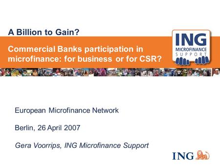 A Billion to Gain? European Microfinance Network Berlin, 26 April 2007 Gera Voorrips, ING Microfinance Support Commercial Banks participation in microfinance:
