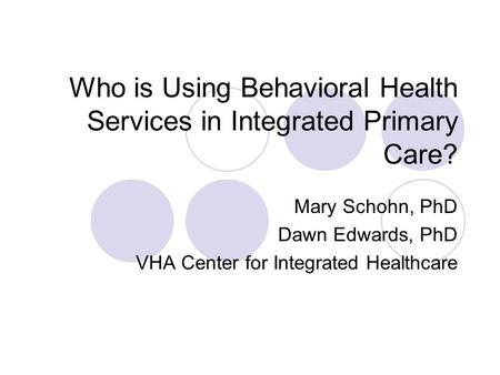 Who is Using Behavioral Health Services in Integrated Primary Care? Mary Schohn, PhD Dawn Edwards, PhD VHA Center for Integrated Healthcare.