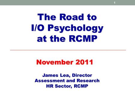 1 The Road to I/O Psychology at the RCMP November 2011 James Lea, Director Assessment and Research HR Sector, RCMP.