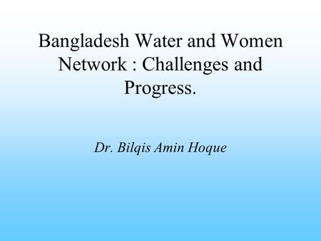 Bangladesh Water and Women Network : Challenges and Progress. Dr. Bilqis Amin Hoque.