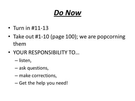 Do Now Turn in #11-13 Take out #1-10 (page 100); we are popcorning them YOUR RESPONSIBILITY TO… – listen, – ask questions, – make corrections, – Get the.