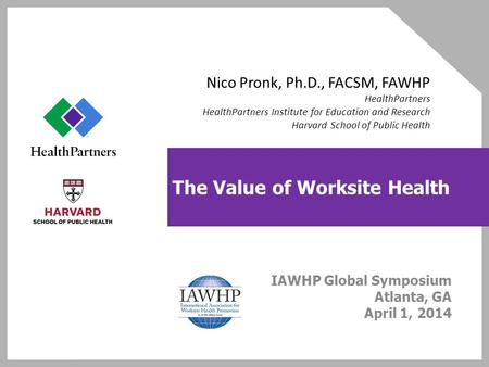 The Value of Worksite Health IAWHP Global Symposium Atlanta, GA April 1, 2014 Nico Pronk, Ph.D., FACSM, FAWHP HealthPartners HealthPartners Institute for.