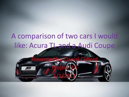 A comparison of two cars I would like: Acura TL and a Audi Coupe Presented by: Daniel Clifford Project: 15 5/1/2012.
