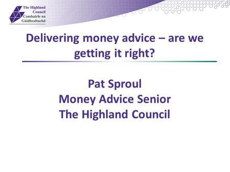 Delivering money advice – are we getting it right? Pat Sproul Money Advice Senior The Highland Council.