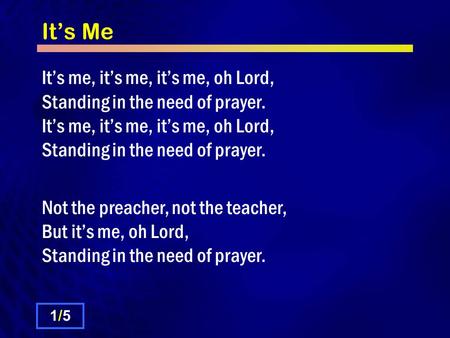 It’s Me It’s me, it’s me, it’s me, oh Lord, Standing in the need of prayer. It’s me, it’s me, it’s me, oh Lord, Standing in the need of prayer. Not the.