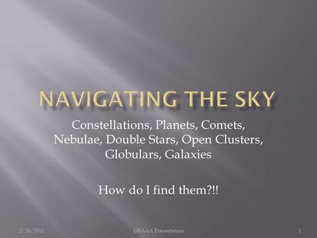 Constellations, Planets, Comets, Nebulae, Double Stars, Open Clusters, Globulars, Galaxies How do I find them?!! 2/26/20111GRAAA Presentation.