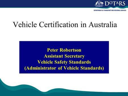 Vehicle Certification in Australia Peter Robertson Assistant Secretary Vehicle Safety Standards (Administrator of Vehicle Standards)