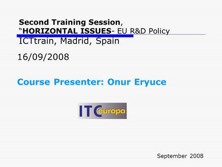 Second Training Session, “HORIZONTAL ISSUES- EU R&D Policy ICTtrain, Madrid, Spain 16/09/2008 Course Presenter: Onur Eryuce September 2008.