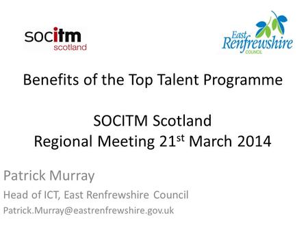 Benefits of the Top Talent Programme SOCITM Scotland Regional Meeting 21 st March 2014 Patrick Murray Head of ICT, East Renfrewshire Council