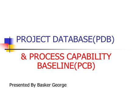PROJECT DATABASE(PDB) & PROCESS CAPABILITY BASELINE(PCB) Presented By Basker George.
