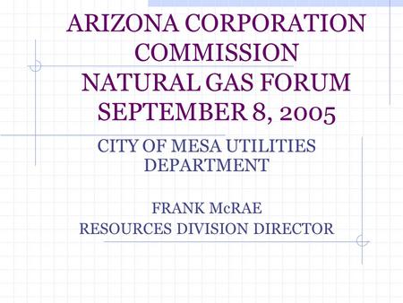 ARIZONA CORPORATION COMMISSION NATURAL GAS FORUM SEPTEMBER 8, 2005 CITY OF MESA UTILITIES DEPARTMENT FRANK McRAE RESOURCES DIVISION DIRECTOR.
