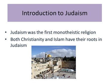 Introduction to Judaism Judaism was the first monotheistic religion Both Christianity and Islam have their roots in Judaism.