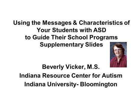 Using the Messages & Characteristics of Your Students with ASD to Guide Their School Programs Supplementary Slides Beverly Vicker, M.S. Indiana Resource.