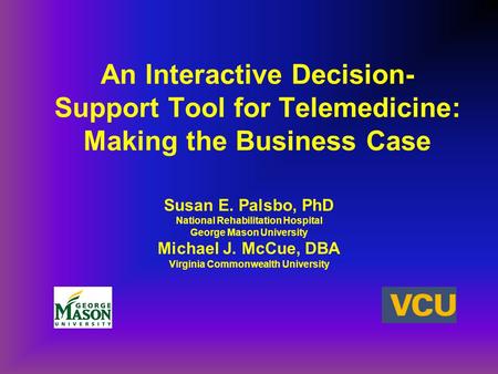 An Interactive Decision- Support Tool for Telemedicine: Making the Business Case Susan E. Palsbo, PhD National Rehabilitation Hospital George Mason University.