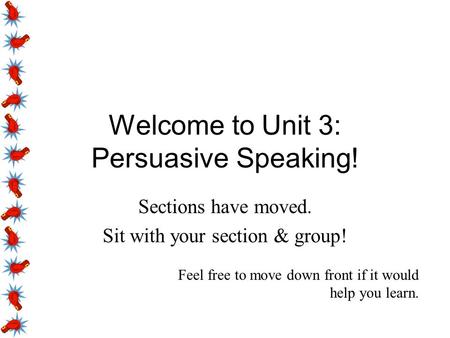 Welcome to Unit 3: Persuasive Speaking! Sections have moved. Sit with your section & group! Feel free to move down front if it would help you learn.