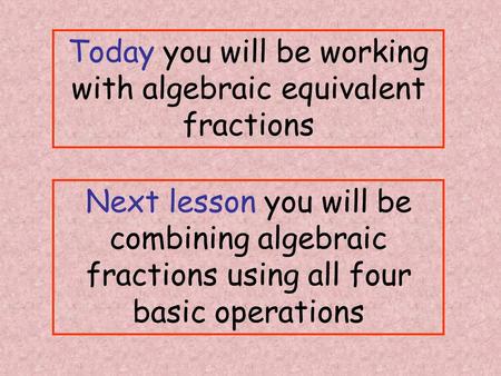 Today you will be working with algebraic equivalent fractions Next lesson you will be combining algebraic fractions using all four basic operations.