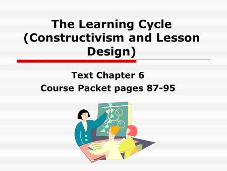 The Learning Cycle (Constructivism and Lesson Design) Text Chapter 6 Course Packet pages 87-95.