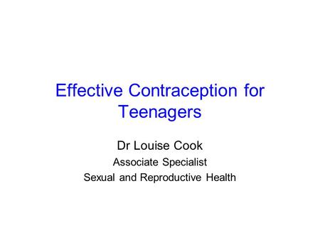 Effective Contraception for Teenagers Dr Louise Cook Associate Specialist Sexual and Reproductive Health.
