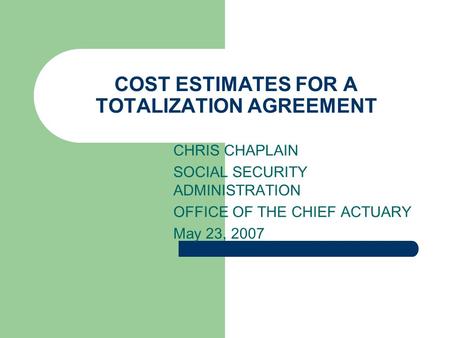 COST ESTIMATES FOR A TOTALIZATION AGREEMENT CHRIS CHAPLAIN SOCIAL SECURITY ADMINISTRATION OFFICE OF THE CHIEF ACTUARY May 23, 2007.