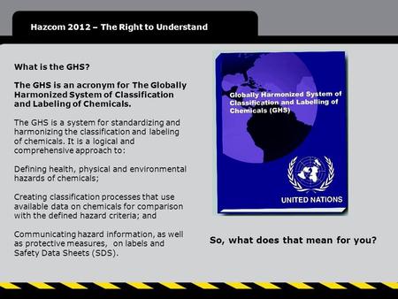Hazcom 2012 – The Right to Understand What is the GHS? The GHS is an acronym for The Globally Harmonized System of Classification and Labeling of Chemicals.