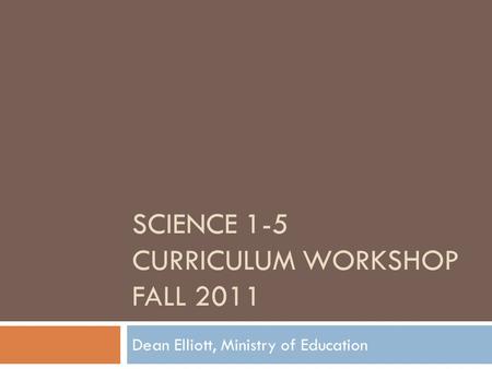 SCIENCE 1-5 CURRICULUM WORKSHOP FALL 2011 Dean Elliott, Ministry of Education.