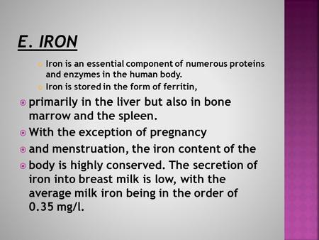 Iron is an essential component of numerous proteins and enzymes in the human body. Iron is stored in the form of ferritin,  primarily in the liver but.