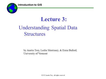 ©2005 Austin Troy. All rights reserved Lecture 3: Introduction to GIS Understanding Spatial Data Structures by Austin Troy, Leslie Morrissey, & Ernie Buford,