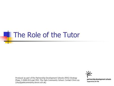 The Role of the Tutor Produced as part of the Partnership Development Schools (PDS) Strategy Phase 3 2008-09 (Lead PDS: The Park Community School. Contact.