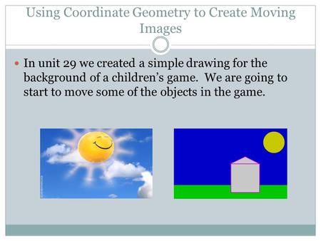 Using Coordinate Geometry to Create Moving Images In unit 29 we created a simple drawing for the background of a children’s game. We are going to start.