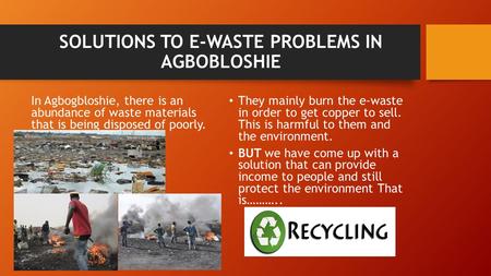 SOLUTIONS TO E-WASTE PROBLEMS IN AGBOBLOSHIE In Agbogbloshie, there is an abundance of waste materials that is being disposed of poorly. They mainly burn.
