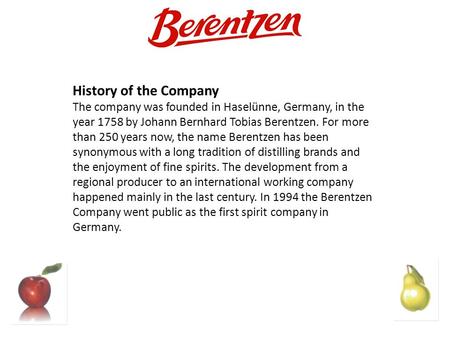 History of the Company The company was founded in Haselünne, Germany, in the year 1758 by Johann Bernhard Tobias Berentzen. For more than 250 years now,