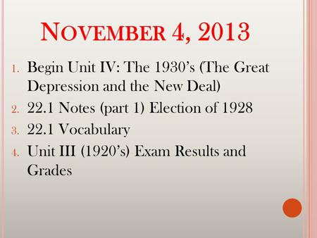 N OVEMBER 4, 2013 1. Begin Unit IV: The 1930’s (The Great Depression and the New Deal) 2. 22.1 Notes (part 1) Election of 1928 3. 22.1 Vocabulary 4. Unit.