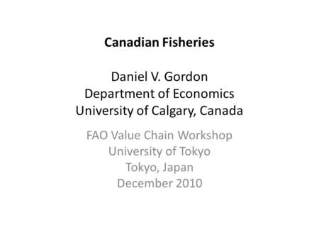 Canadian Fisheries Daniel V. Gordon Department of Economics University of Calgary, Canada FAO Value Chain Workshop University of Tokyo Tokyo, Japan December.