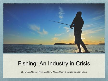 Fishing: An Industry in Crisis By: Jacob Mason, Breanna Mark, Nolan Russell, and Mairen Hamilton 1.