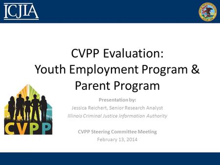CVPP Evaluation: Youth Employment Program & Parent Program Presentation by: Jessica Reichert, Senior Research Analyst Illinois Criminal Justice Information.