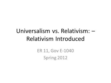 Universalism vs. Relativism: – Relativism Introduced ER 11, Gov E-1040 Spring 2012.