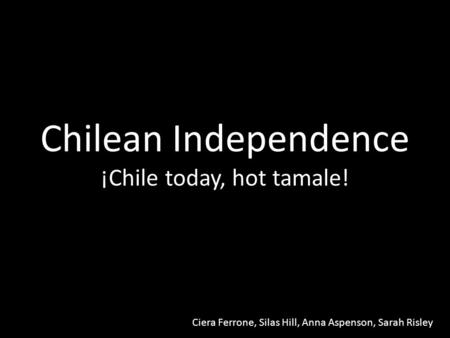 Chilean Independence ¡Chile today, hot tamale! Ciera Ferrone, Silas Hill, Anna Aspenson, Sarah Risley.