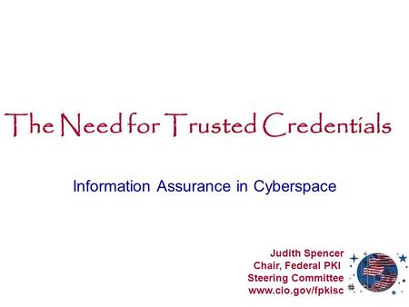 The Need for Trusted Credentials Information Assurance in Cyberspace Judith Spencer Chair, Federal PKI Steering Committee www.cio.gov/fpkisc.