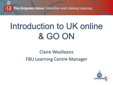 Introduction to UK online & GO ON Claire Wealleans FBU Learning Centre Manager.