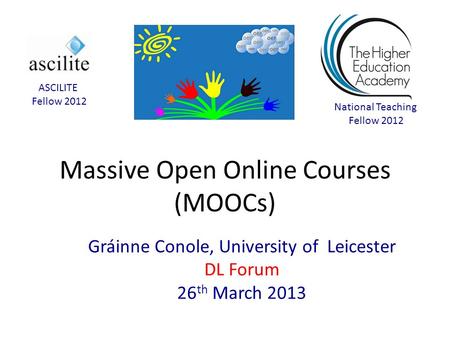 Massive Open Online Courses (MOOCs) Gráinne Conole, University of Leicester DL Forum 26 th March 2013 National Teaching Fellow 2012 ASCILITE Fellow 2012.
