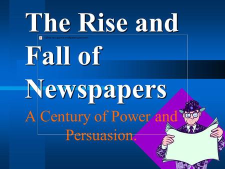 The Rise and Fall of Newspapers A Century of Power and Persuasion.