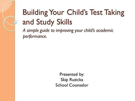 Building Your Child’s Test Taking and Study Skills A simple guide to improving your child’s academic performance. Presented by: Skip Ruzicka School Counselor.
